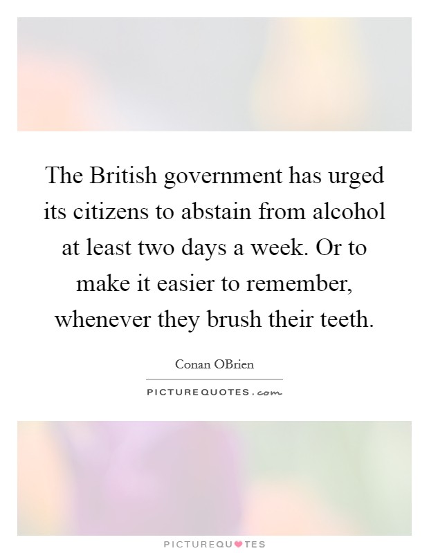 The British government has urged its citizens to abstain from alcohol at least two days a week. Or to make it easier to remember, whenever they brush their teeth Picture Quote #1