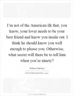 I’m not of the American ilk that, you know, your lover needs to be your best friend and know you inside out. I think he should know you well enough to please you. Otherwise, what secret will there be to tell him when you’re ninety? Picture Quote #1