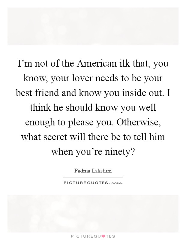I'm not of the American ilk that, you know, your lover needs to be your best friend and know you inside out. I think he should know you well enough to please you. Otherwise, what secret will there be to tell him when you're ninety? Picture Quote #1