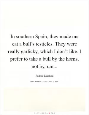 In southern Spain, they made me eat a bull’s testicles. They were really garlicky, which I don’t like. I prefer to take a bull by the horns, not by, um Picture Quote #1