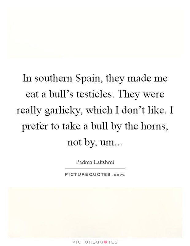 In southern Spain, they made me eat a bull's testicles. They were really garlicky, which I don't like. I prefer to take a bull by the horns, not by, um Picture Quote #1