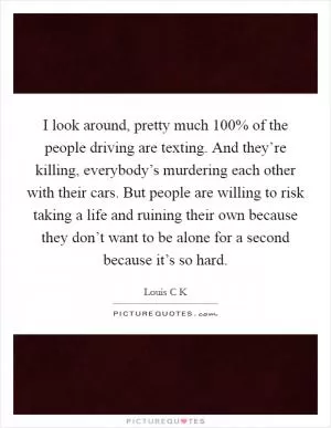 I look around, pretty much 100% of the people driving are texting. And they’re killing, everybody’s murdering each other with their cars. But people are willing to risk taking a life and ruining their own because they don’t want to be alone for a second because it’s so hard Picture Quote #1