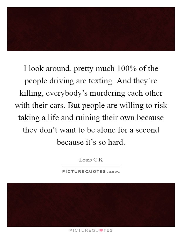 I look around, pretty much 100% of the people driving are texting. And they're killing, everybody's murdering each other with their cars. But people are willing to risk taking a life and ruining their own because they don't want to be alone for a second because it's so hard Picture Quote #1