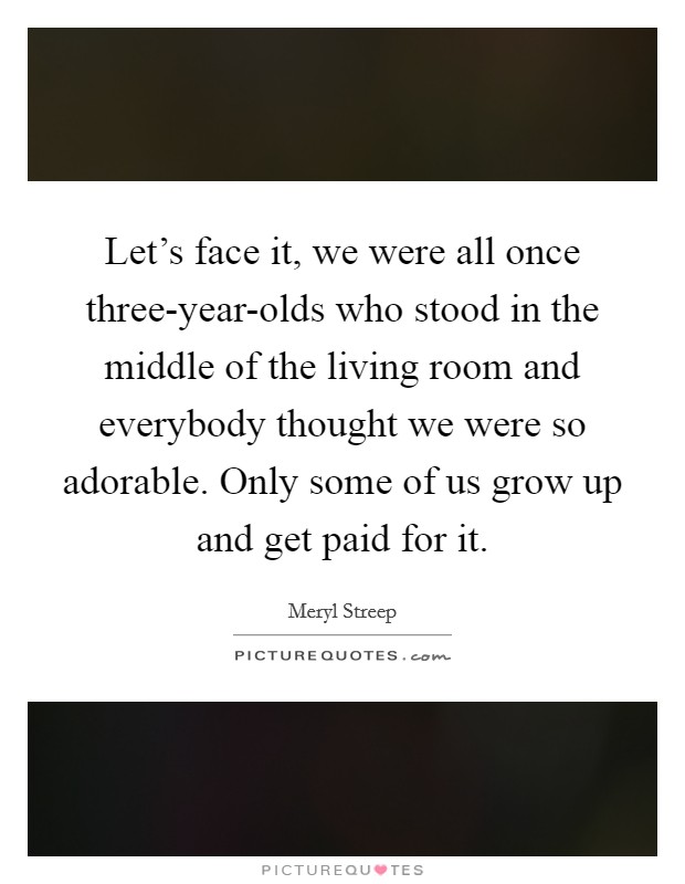 Let's face it, we were all once three-year-olds who stood in the middle of the living room and everybody thought we were so adorable. Only some of us grow up and get paid for it Picture Quote #1
