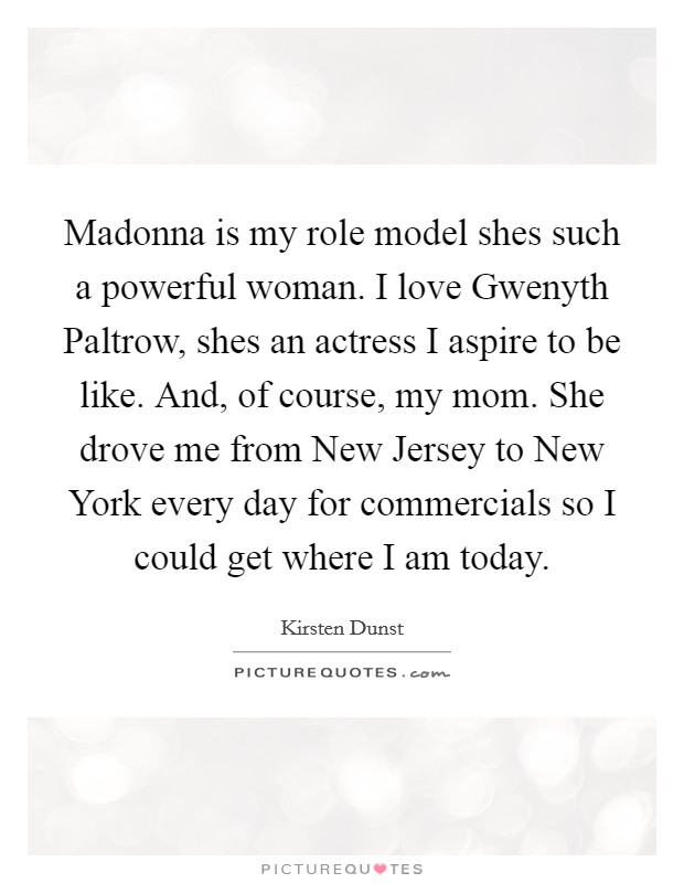 Madonna is my role model shes such a powerful woman. I love Gwenyth Paltrow, shes an actress I aspire to be like. And, of course, my mom. She drove me from New Jersey to New York every day for commercials so I could get where I am today Picture Quote #1