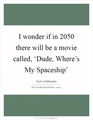 I wonder if in 2050 there will be a movie called, ‘Dude, Where’s My Spaceship’ Picture Quote #1