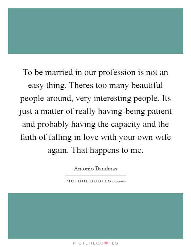 To be married in our profession is not an easy thing. Theres too many beautiful people around, very interesting people. Its just a matter of really having-being patient and probably having the capacity and the faith of falling in love with your own wife again. That happens to me Picture Quote #1