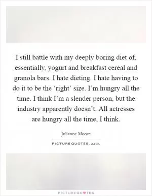 I still battle with my deeply boring diet of, essentially, yogurt and breakfast cereal and granola bars. I hate dieting. I hate having to do it to be the ‘right’ size. I’m hungry all the time. I think I’m a slender person, but the industry apparently doesn’t. All actresses are hungry all the time, I think Picture Quote #1