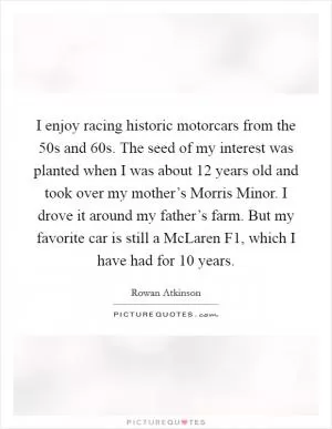 I enjoy racing historic motorcars from the  50s and  60s. The seed of my interest was planted when I was about 12 years old and took over my mother’s Morris Minor. I drove it around my father’s farm. But my favorite car is still a McLaren F1, which I have had for 10 years Picture Quote #1