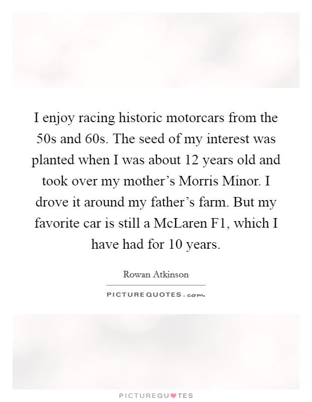 I enjoy racing historic motorcars from the  50s and  60s. The seed of my interest was planted when I was about 12 years old and took over my mother's Morris Minor. I drove it around my father's farm. But my favorite car is still a McLaren F1, which I have had for 10 years Picture Quote #1