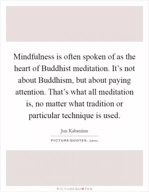 Mindfulness is often spoken of as the heart of Buddhist meditation. It’s not about Buddhism, but about paying attention. That’s what all meditation is, no matter what tradition or particular technique is used Picture Quote #1