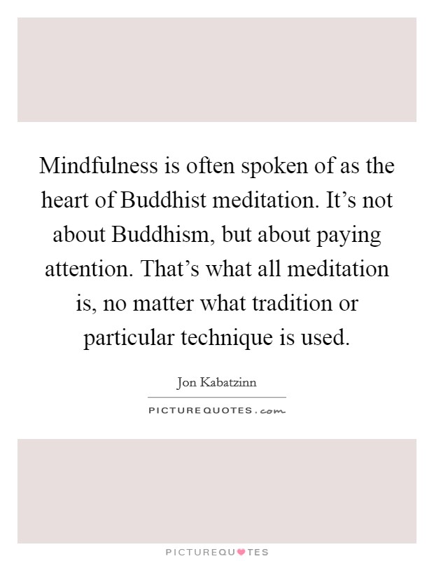 Mindfulness is often spoken of as the heart of Buddhist meditation. It's not about Buddhism, but about paying attention. That's what all meditation is, no matter what tradition or particular technique is used Picture Quote #1