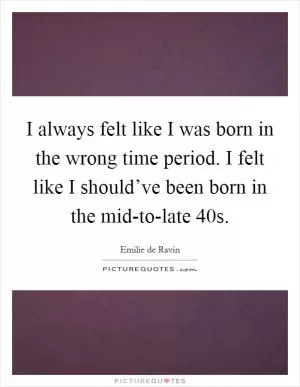 I always felt like I was born in the wrong time period. I felt like I should’ve been born in the mid-to-late  40s Picture Quote #1