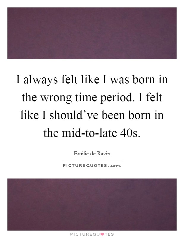 I always felt like I was born in the wrong time period. I felt like I should've been born in the mid-to-late  40s Picture Quote #1
