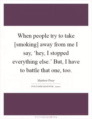 When people try to take [smoking] away from me I say, ‘hey, I stopped everything else.’ But, I have to battle that one, too Picture Quote #1