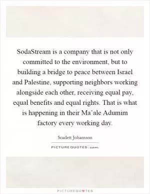 SodaStream is a company that is not only committed to the environment, but to building a bridge to peace between Israel and Palestine, supporting neighbors working alongside each other, receiving equal pay, equal benefits and equal rights. That is what is happening in their Ma’ale Adumim factory every working day Picture Quote #1