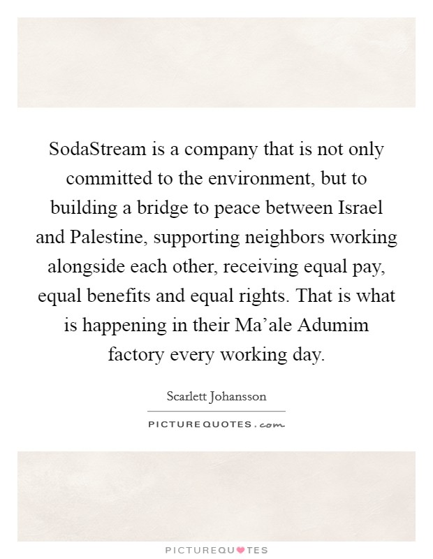 SodaStream is a company that is not only committed to the environment, but to building a bridge to peace between Israel and Palestine, supporting neighbors working alongside each other, receiving equal pay, equal benefits and equal rights. That is what is happening in their Ma'ale Adumim factory every working day Picture Quote #1