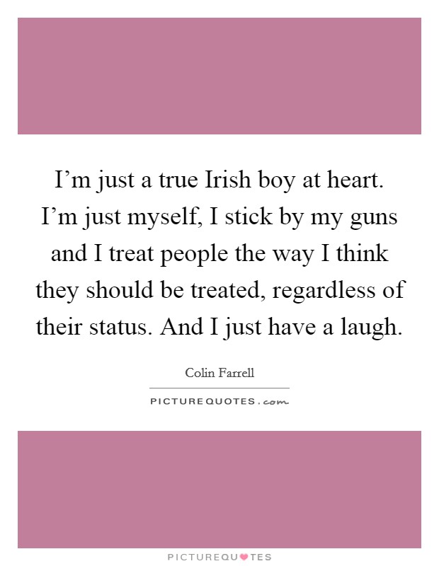 I'm just a true Irish boy at heart. I'm just myself, I stick by my guns and I treat people the way I think they should be treated, regardless of their status. And I just have a laugh Picture Quote #1
