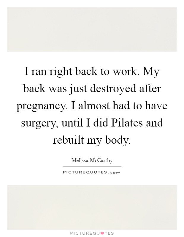 I ran right back to work. My back was just destroyed after pregnancy. I almost had to have surgery, until I did Pilates and rebuilt my body Picture Quote #1