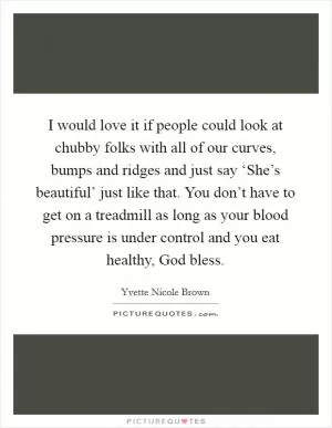 I would love it if people could look at chubby folks with all of our curves, bumps and ridges and just say ‘She’s beautiful’ just like that. You don’t have to get on a treadmill as long as your blood pressure is under control and you eat healthy, God bless Picture Quote #1