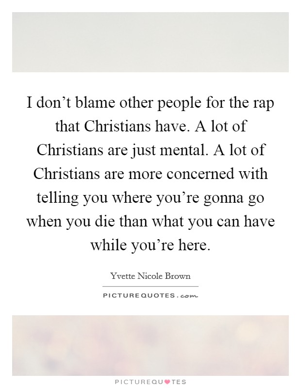 I don't blame other people for the rap that Christians have. A lot of Christians are just mental. A lot of Christians are more concerned with telling you where you're gonna go when you die than what you can have while you're here Picture Quote #1