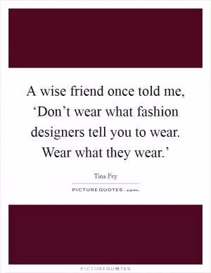 A wise friend once told me, ‘Don’t wear what fashion designers tell you to wear. Wear what they wear.’ Picture Quote #1