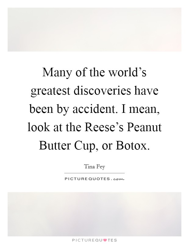 Many of the world's greatest discoveries have been by accident. I mean, look at the Reese's Peanut Butter Cup, or Botox Picture Quote #1