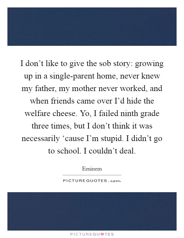 I don't like to give the sob story: growing up in a single-parent home, never knew my father, my mother never worked, and when friends came over I'd hide the welfare cheese. Yo, I failed ninth grade three times, but I don't think it was necessarily ‘cause I'm stupid. I didn't go to school. I couldn't deal Picture Quote #1