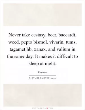 Never take ecstasy, beer, baccardi, weed, pepto bismol, vivarin, tums, tagamet hb, xanax, and valium in the same day. It makes it difficult to sleep at night Picture Quote #1