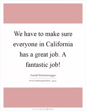 We have to make sure everyone in California has a great job. A fantastic job! Picture Quote #1