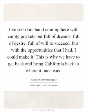 I’ve seen firsthand coming here with empty pockets but full of dreams, full of desire, full of will to succeed, but with the opportunities that I had, I could make it. This is why we have to get back and bring California back to where it once was Picture Quote #1