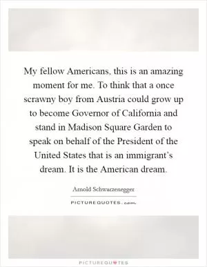 My fellow Americans, this is an amazing moment for me. To think that a once scrawny boy from Austria could grow up to become Governor of California and stand in Madison Square Garden to speak on behalf of the President of the United States that is an immigrant’s dream. It is the American dream Picture Quote #1