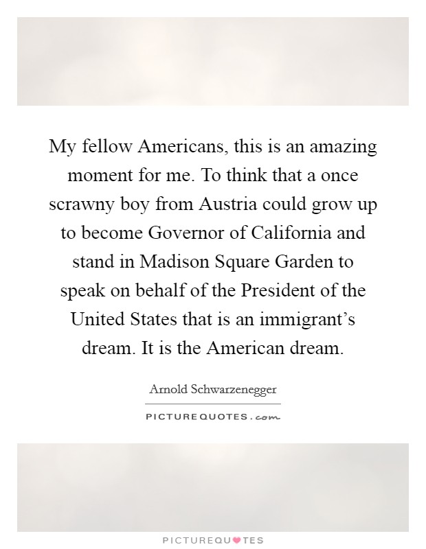 My fellow Americans, this is an amazing moment for me. To think that a once scrawny boy from Austria could grow up to become Governor of California and stand in Madison Square Garden to speak on behalf of the President of the United States that is an immigrant's dream. It is the American dream Picture Quote #1