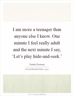 I am more a teenager than anyone else I know. One minute I feel really adult and the next minute I say, ‘Let’s play hide-and-seek.’ Picture Quote #1