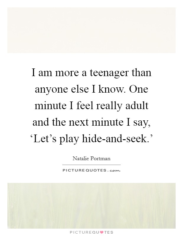 I am more a teenager than anyone else I know. One minute I feel really adult and the next minute I say, ‘Let's play hide-and-seek.' Picture Quote #1