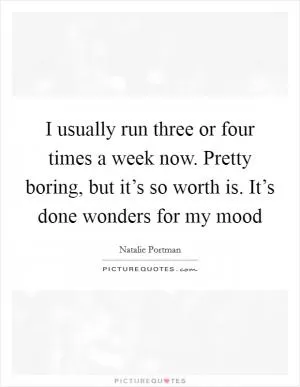 I usually run three or four times a week now. Pretty boring, but it’s so worth is. It’s done wonders for my mood Picture Quote #1