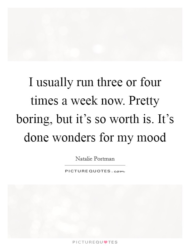 I usually run three or four times a week now. Pretty boring, but it's so worth is. It's done wonders for my mood Picture Quote #1