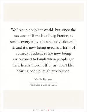 We live in a violent world, but since the success of films like Pulp Fiction, it seems every movie has some violence in it, and it’s now being used as a form of comedy: audiences are now being encouraged to laugh when people get their heads blown off. I just don’t like hearing people laugh at violence Picture Quote #1