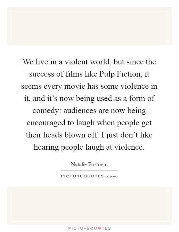 We live in a violent world, but since the success of films like Pulp Fiction, it seems every movie has some violence in it, and it's now being used as a form of comedy: audiences are now being encouraged to laugh when people get their heads blown off. I just don't like hearing people laugh at violence Picture Quote #1