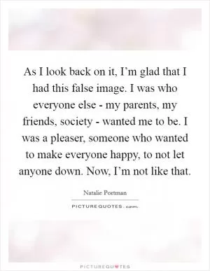 As I look back on it, I’m glad that I had this false image. I was who everyone else - my parents, my friends, society - wanted me to be. I was a pleaser, someone who wanted to make everyone happy, to not let anyone down. Now, I’m not like that Picture Quote #1