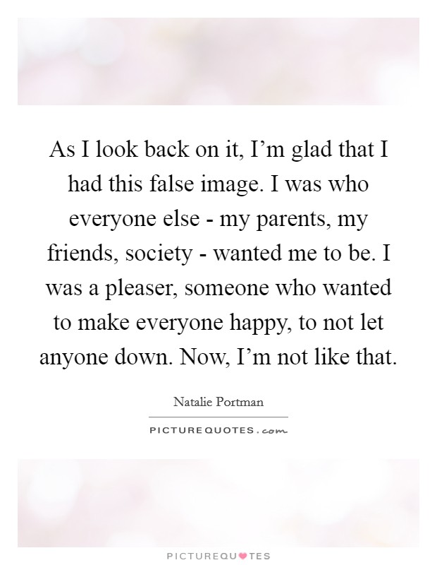 As I look back on it, I'm glad that I had this false image. I was who everyone else - my parents, my friends, society - wanted me to be. I was a pleaser, someone who wanted to make everyone happy, to not let anyone down. Now, I'm not like that Picture Quote #1