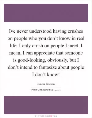 Ive never understood having crushes on people who you don’t know in real life. I only crush on people I meet. I mean, I can appreciate that someone is good-looking, obviously, but I don’t intend to fantasize about people I don’t know! Picture Quote #1