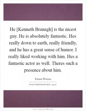 He [Kenneth Branagh] is the nicest guy. He is absolutely fantastic. Hes really down to earth, really friendly, and he has a great sense of humor. I really liked working with him. Hes a fantastic actor as well. Theres such a presence about him Picture Quote #1