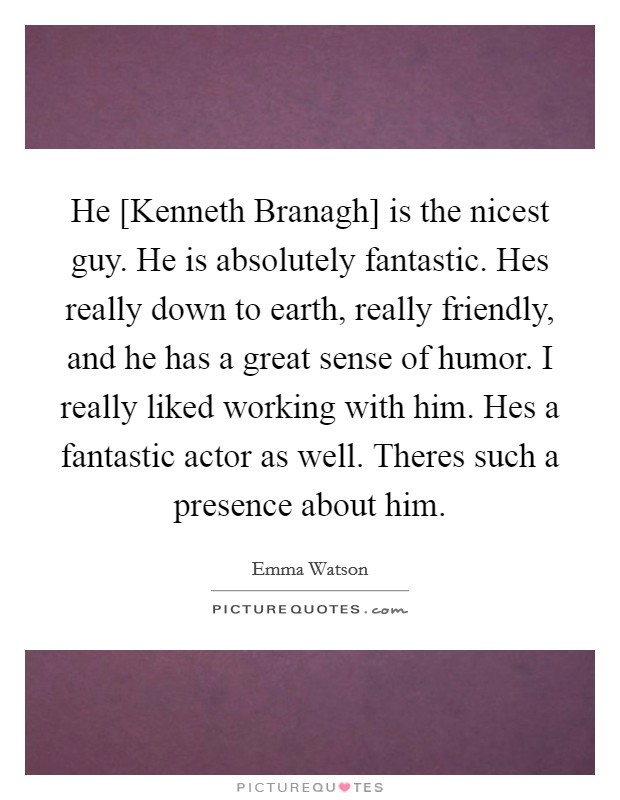 He [Kenneth Branagh] is the nicest guy. He is absolutely fantastic. Hes really down to earth, really friendly, and he has a great sense of humor. I really liked working with him. Hes a fantastic actor as well. Theres such a presence about him Picture Quote #1