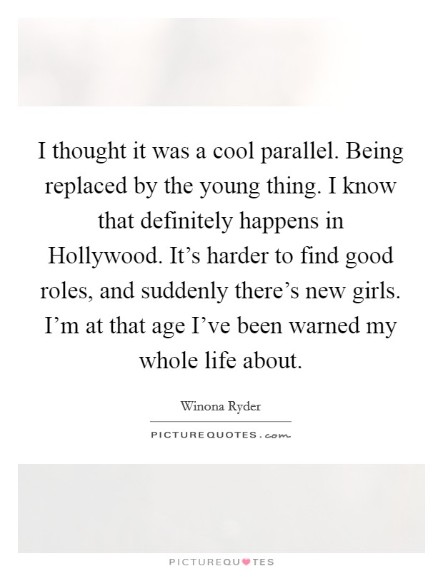 I thought it was a cool parallel. Being replaced by the young thing. I know that definitely happens in Hollywood. It's harder to find good roles, and suddenly there's new girls. I'm at that age I've been warned my whole life about Picture Quote #1