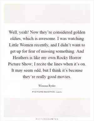 Well, yeah! Now they’re considered golden oldies, which is awesome. I was watching Little Women recently, and I didn’t want to get up for fear of missing something. And Heathers is like my own Rocky Horror Picture Show; I recite the lines when it’s on. It may seem odd, but I think it’s because they’re really good movies Picture Quote #1