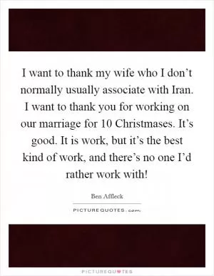 I want to thank my wife who I don’t normally usually associate with Iran. I want to thank you for working on our marriage for 10 Christmases. It’s good. It is work, but it’s the best kind of work, and there’s no one I’d rather work with! Picture Quote #1