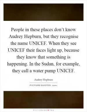 People in these places don’t know Audrey Hepburn, but they recognise the name UNICEF. When they see UNICEF their faces light up, because they know that something is happening. In the Sudan, for example, they call a water pump UNICEF Picture Quote #1