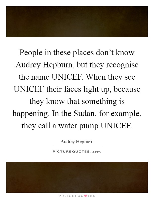 People in these places don't know Audrey Hepburn, but they recognise the name UNICEF. When they see UNICEF their faces light up, because they know that something is happening. In the Sudan, for example, they call a water pump UNICEF Picture Quote #1