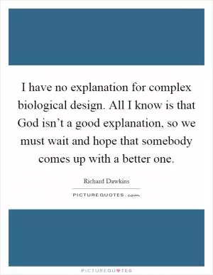 I have no explanation for complex biological design. All I know is that God isn’t a good explanation, so we must wait and hope that somebody comes up with a better one Picture Quote #1